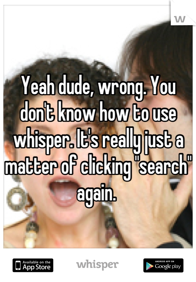 Yeah dude, wrong. You don't know how to use whisper. It's really just a matter of clicking "search" again. 