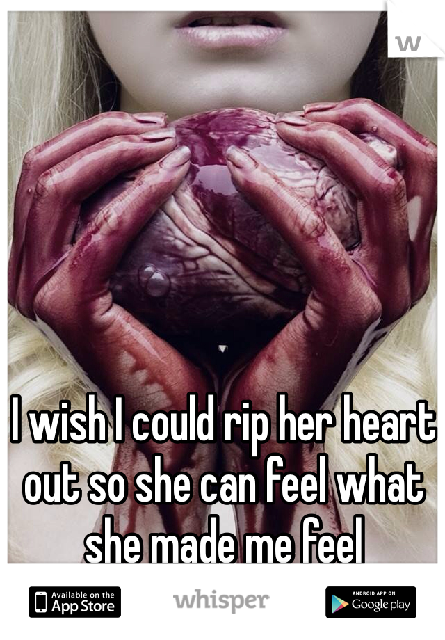 I wish I could rip her heart out so she can feel what she made me feel