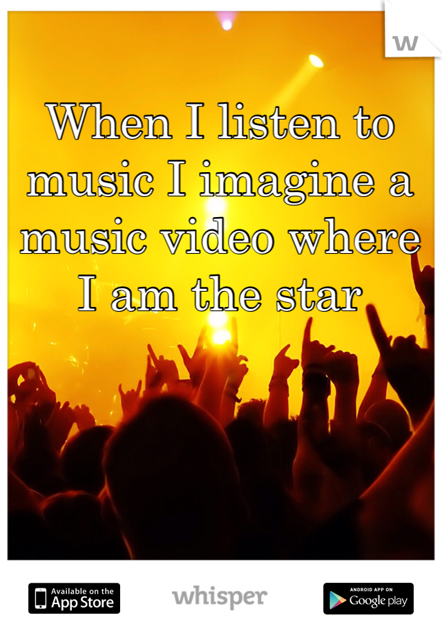 When I listen to music I imagine a music video where I am the star