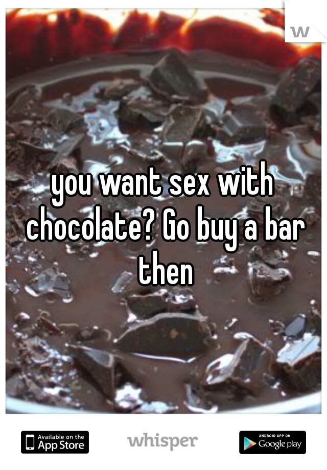 you want sex with chocolate? Go buy a bar then