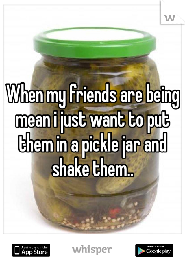 When my friends are being mean i just want to put them in a pickle jar and shake them..