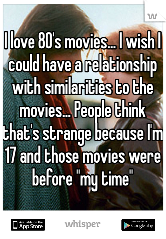 I love 80's movies... I wish I could have a relationship with similarities to the movies... People think that's strange because I'm 17 and those movies were before "my time"