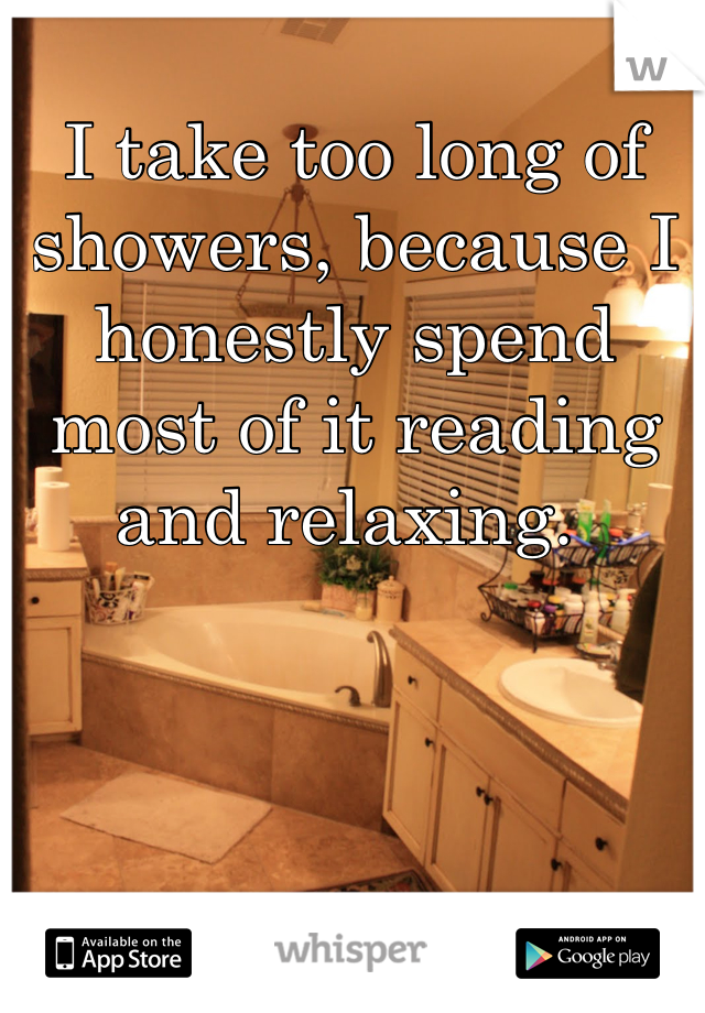 I take too long of showers, because I honestly spend most of it reading and relaxing. 