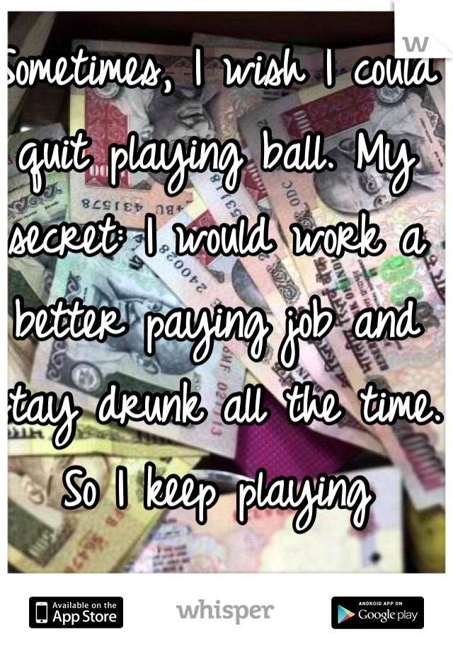 Sometimes, I wish I could quit playing ball. My secret: I would work a better paying job and stay drunk all the time. So I keep playing