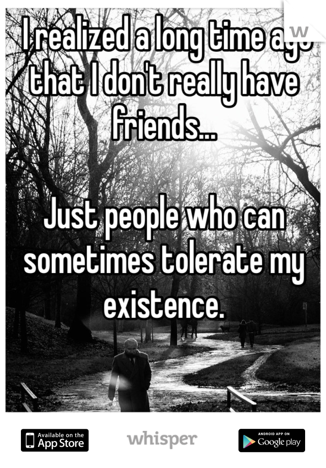  I realized a long time ago that I don't really have friends...

Just people who can sometimes tolerate my existence.