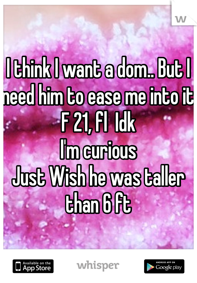 I think I want a dom.. But I need him to ease me into it 
F 21, fl  Idk 
I'm curious 
Just Wish he was taller than 6 ft 