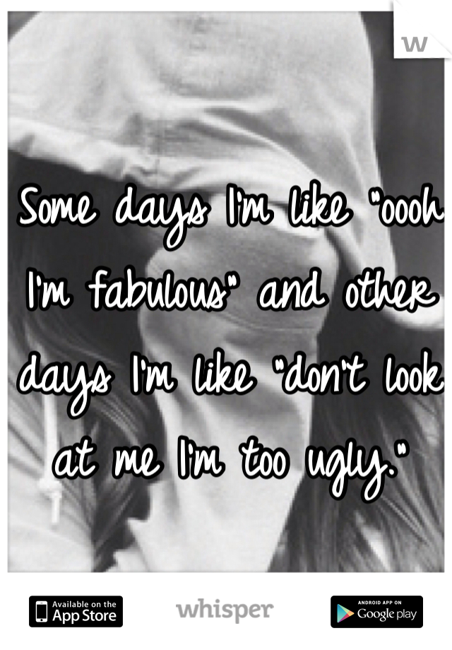 Some days I'm like "oooh I'm fabulous" and other days I'm like "don't look at me I'm too ugly." 