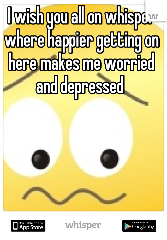 I wish you all on whisper where happier getting on here makes me worried and depressed 