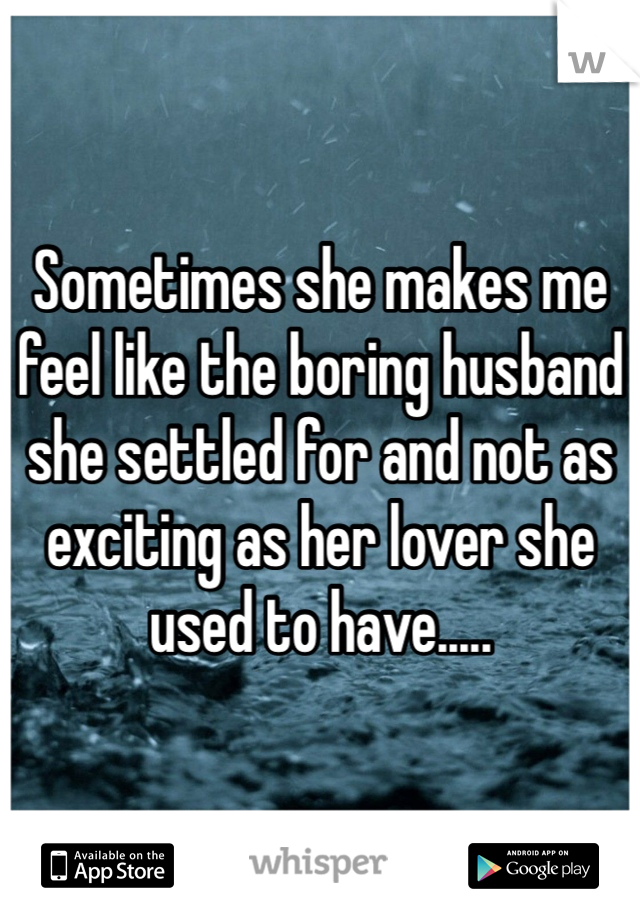 Sometimes she makes me feel like the boring husband she settled for and not as exciting as her lover she used to have.....