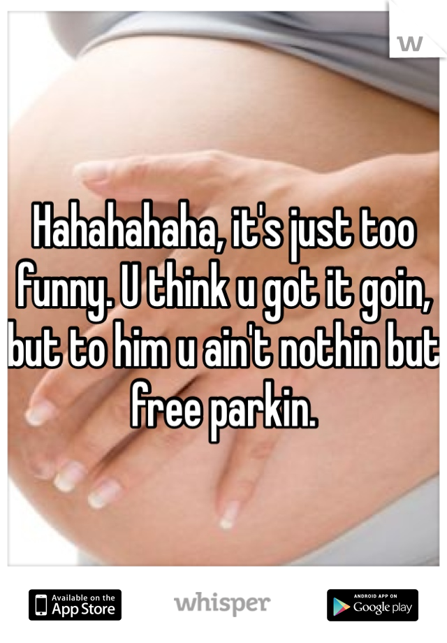 Hahahahaha, it's just too funny. U think u got it goin, but to him u ain't nothin but free parkin. 