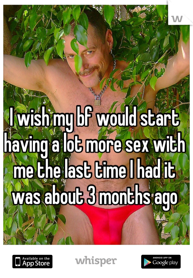 I wish my bf would start having a lot more sex with me the last time I had it was about 3 months ago