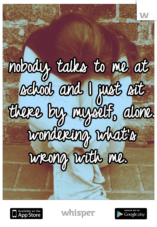 nobody talks to me at school and I just sit there by myself, alone. wondering what's wrong with me. 