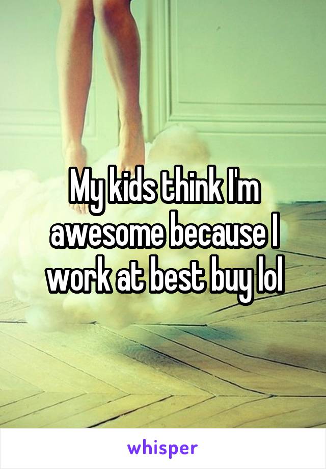 My kids think I'm awesome because I work at best buy lol