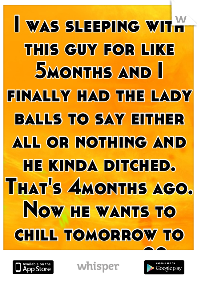 I was sleeping with this guy for like 5months and I finally had the lady balls to say either all or nothing and he kinda ditched. That's 4months ago. Now he wants to chill tomorrow to talk...hmm...??