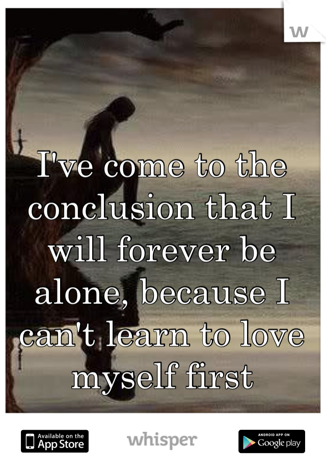 I've come to the conclusion that I will forever be alone, because I can't learn to love myself first
