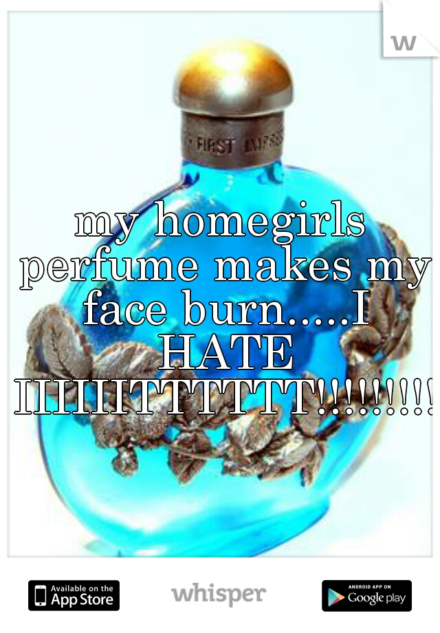 my homegirls perfume makes my face burn.....I HATE IIIIIITTTTTT!!!!!!!!!