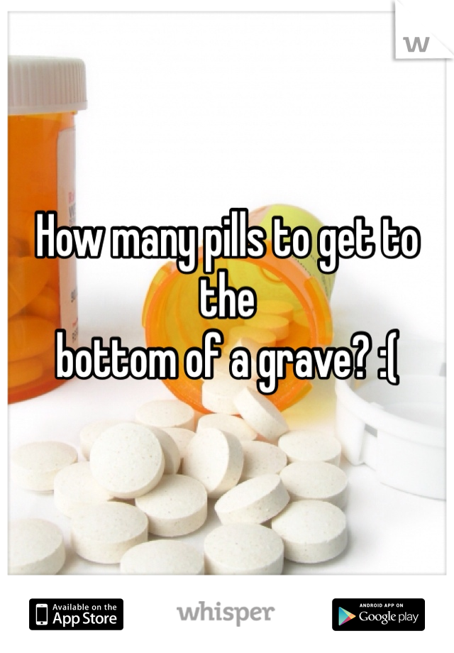 How many pills to get to the 
bottom of a grave? :(