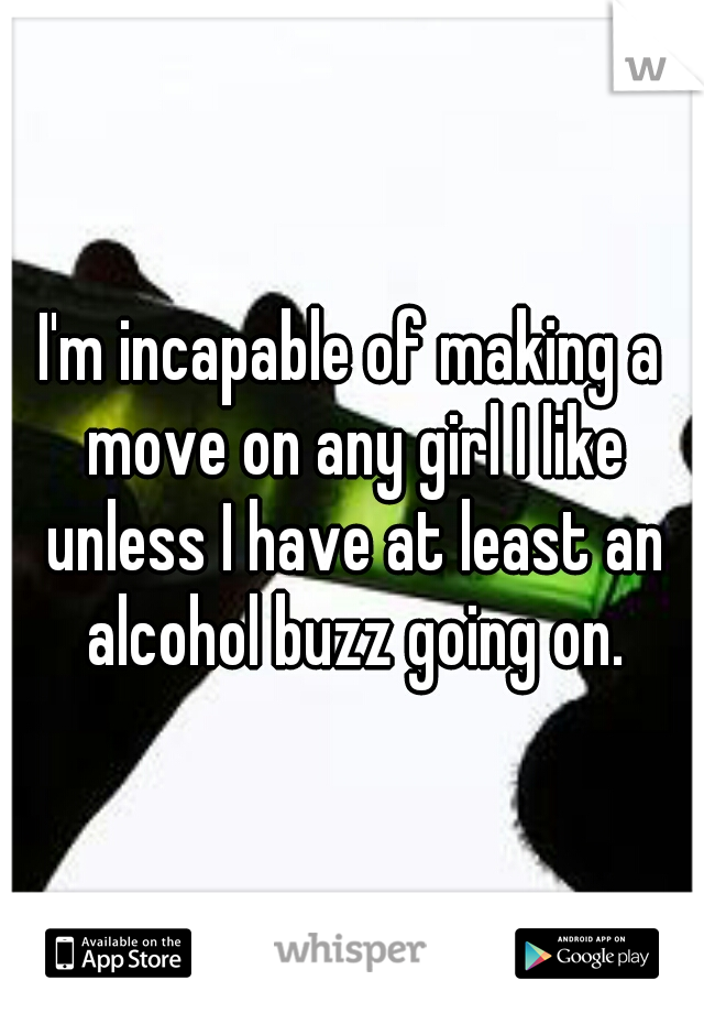 I'm incapable of making a move on any girl I like unless I have at least an alcohol buzz going on.