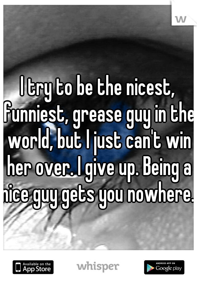 I try to be the nicest, funniest, grease guy in the world, but I just can't win her over. I give up. Being a nice guy gets you nowhere. 