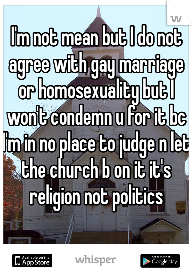 I'm not mean but I do not agree with gay marriage or homosexuality but I won't condemn u for it bc I'm in no place to judge n let the church b on it it's religion not politics 