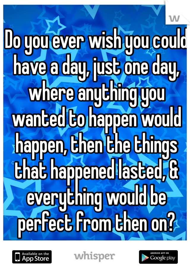 Do you ever wish you could have a day, just one day, where anything you wanted to happen would happen, then the things that happened lasted, & everything would be perfect from then on?