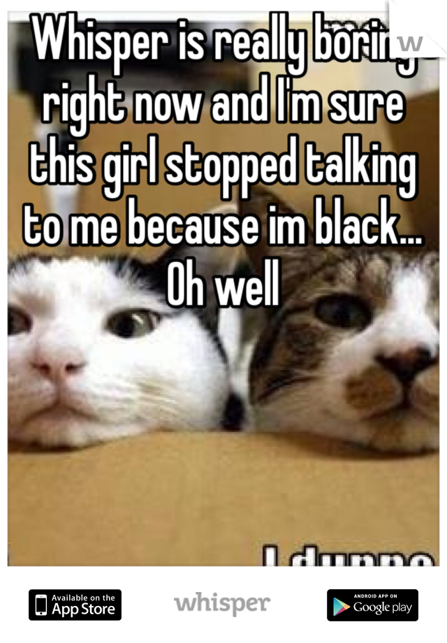 Whisper is really boring right now and I'm sure this girl stopped talking to me because im black... Oh well