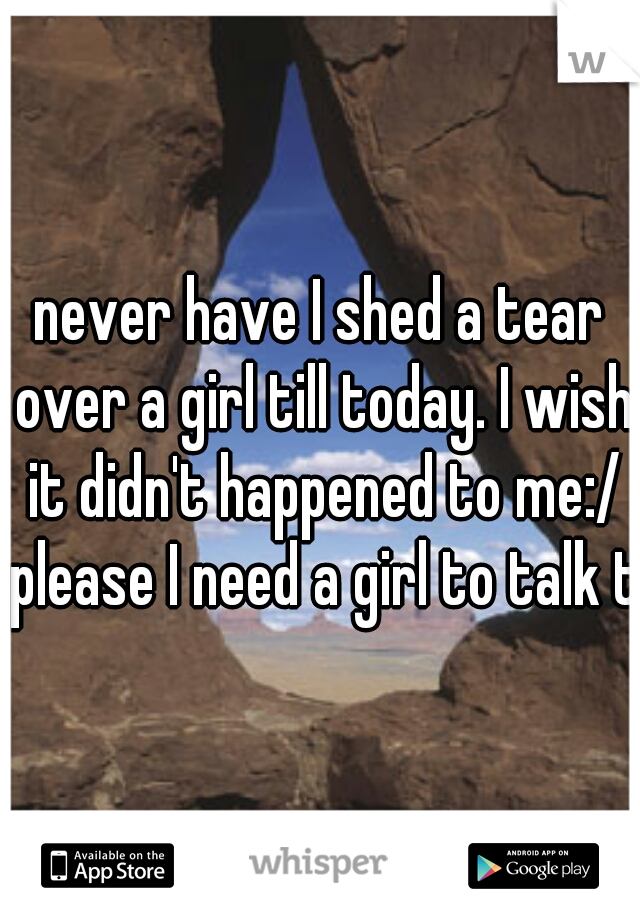 never have I shed a tear over a girl till today. I wish it didn't happened to me:/ please I need a girl to talk to