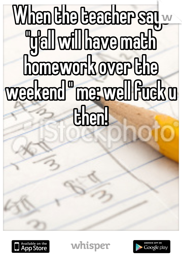 When the teacher says "y'all will have math homework over the weekend " me: well fuck u then!