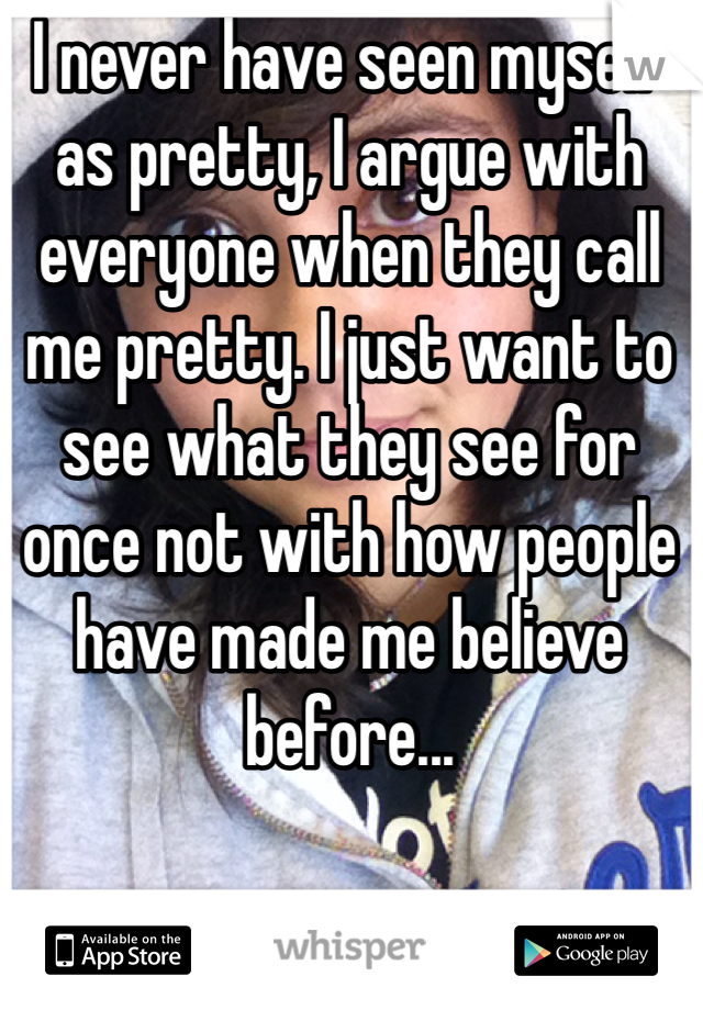 I never have seen myself as pretty, I argue with everyone when they call me pretty. I just want to see what they see for once not with how people have made me believe before...