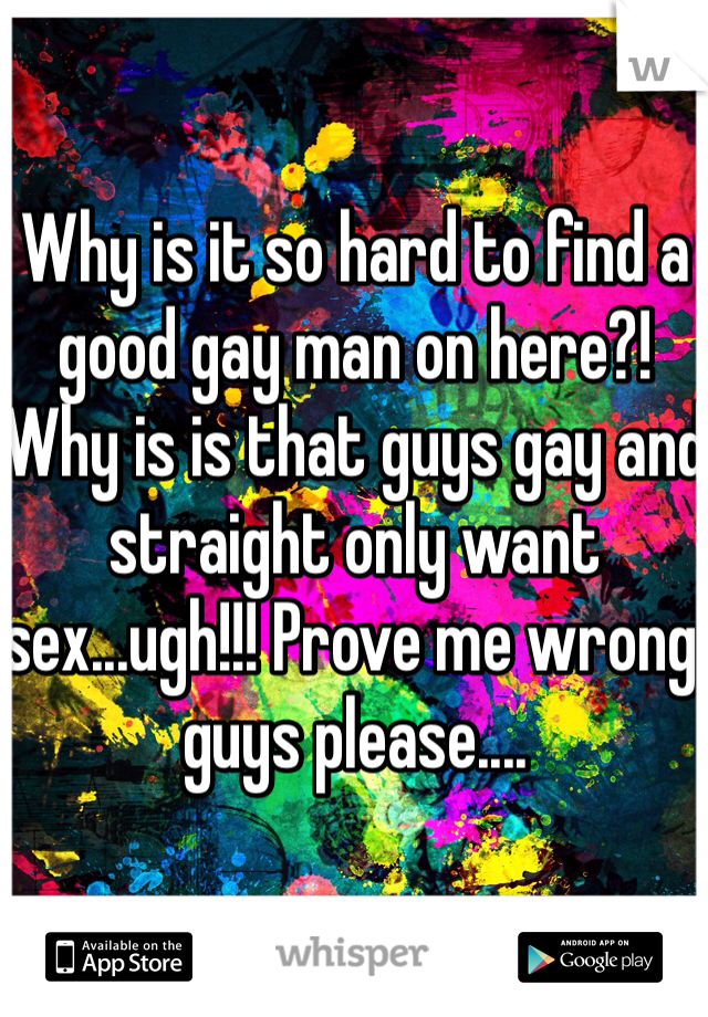 Why is it so hard to find a good gay man on here?! Why is is that guys gay and straight only want sex...ugh!!! Prove me wrong guys please....