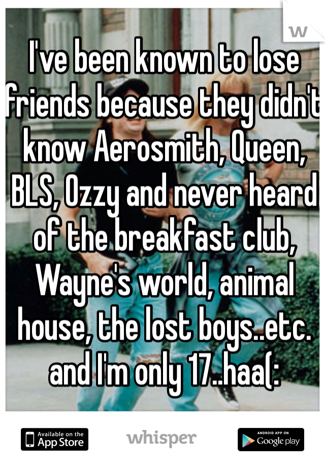 I've been known to lose friends because they didn't know Aerosmith, Queen, BLS, Ozzy and never heard of the breakfast club, Wayne's world, animal house, the lost boys..etc. and I'm only 17..haa(: