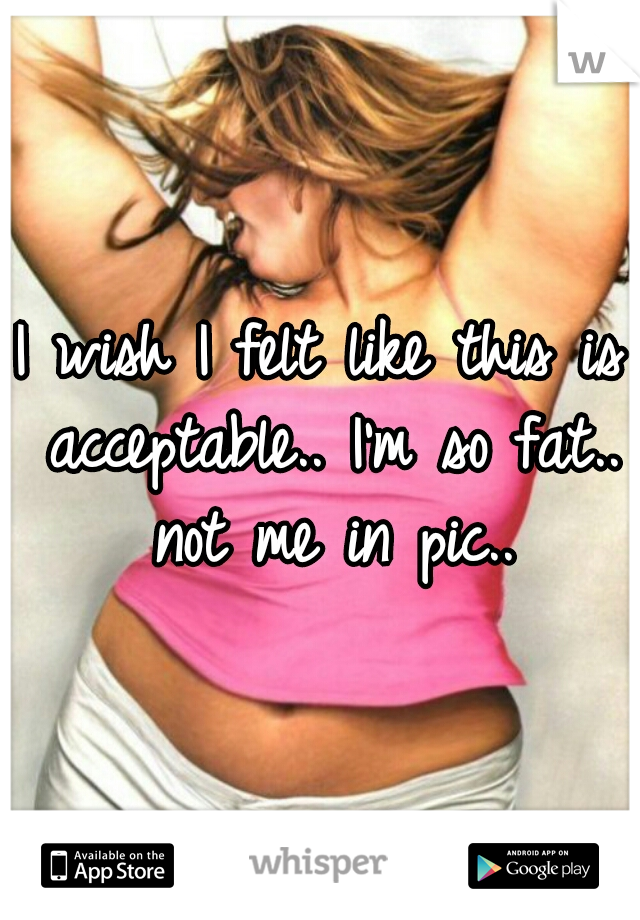 I wish I felt like this is acceptable.. I'm so fat.. not me in pic..