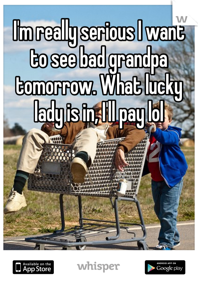 I'm really serious I want to see bad grandpa tomorrow. What lucky lady is in, I'll pay lol