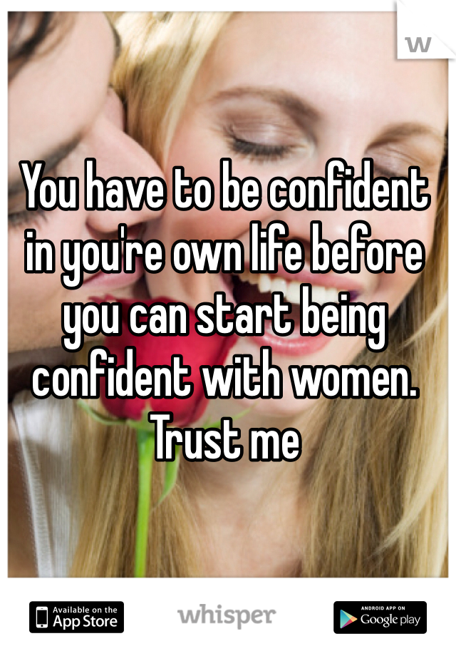 You have to be confident in you're own life before you can start being confident with women. Trust me