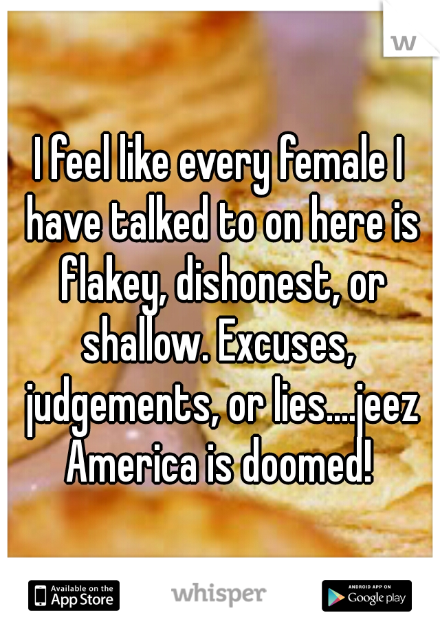 I feel like every female I have talked to on here is flakey, dishonest, or shallow. Excuses,  judgements, or lies....jeez America is doomed! 