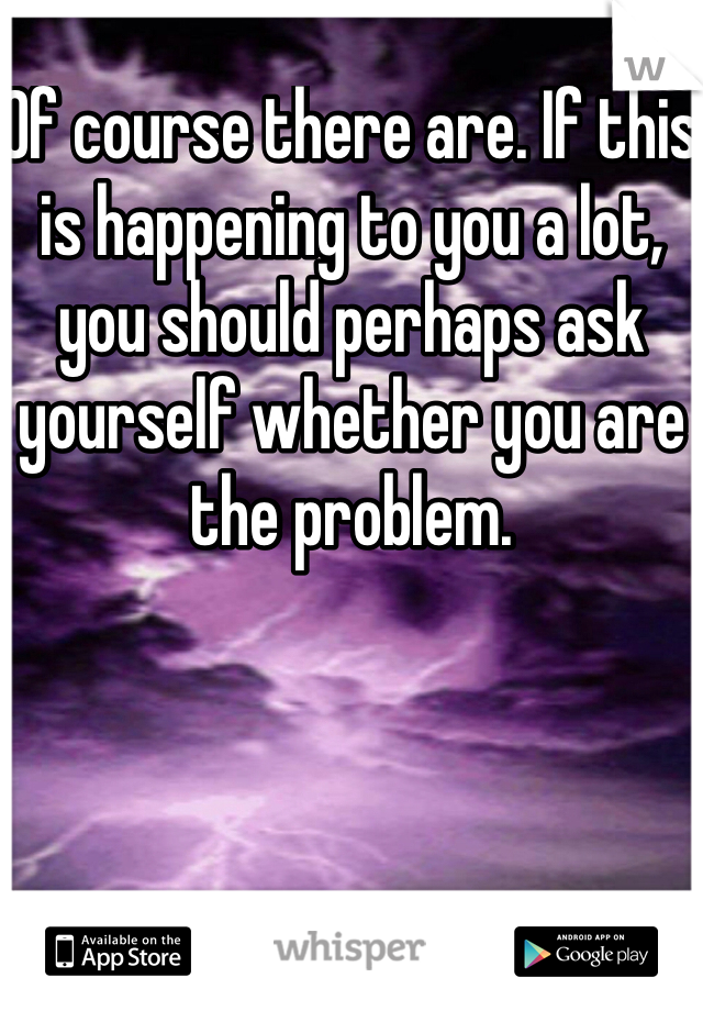 Of course there are. If this is happening to you a lot, you should perhaps ask yourself whether you are the problem.