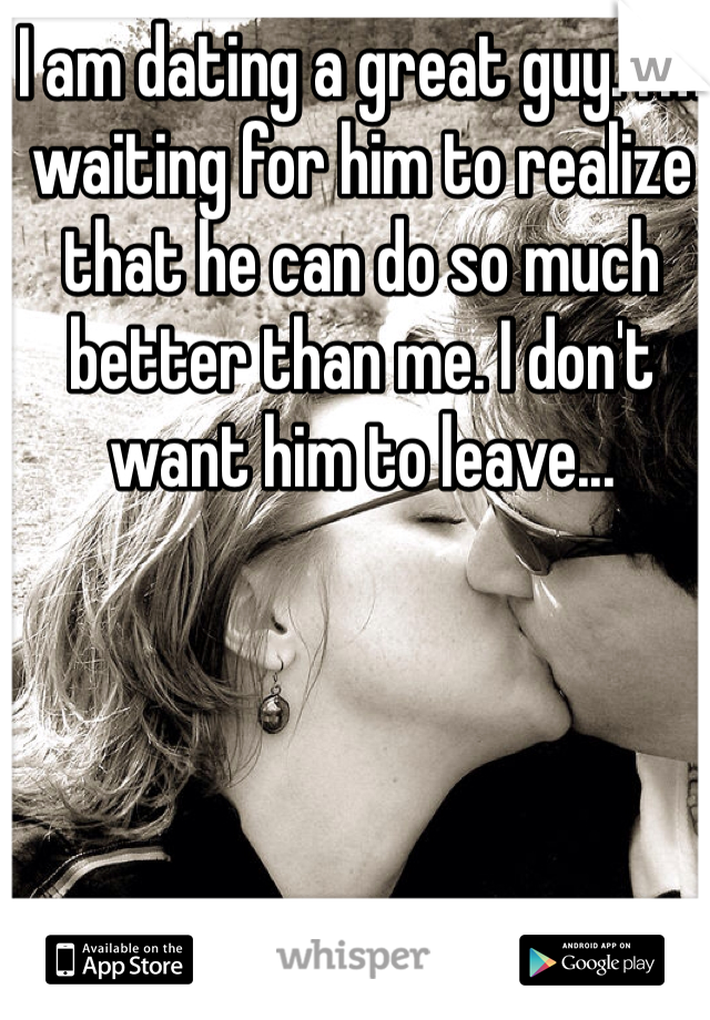 I am dating a great guy. I'm waiting for him to realize that he can do so much better than me. I don't want him to leave...