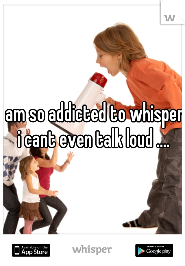 i am so addicted to whisper i cant even talk loud ....