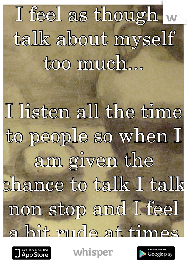 I feel as though I talk about myself too much...

I listen all the time to people so when I am given the chance to talk I talk non stop and I feel a bit rude at times