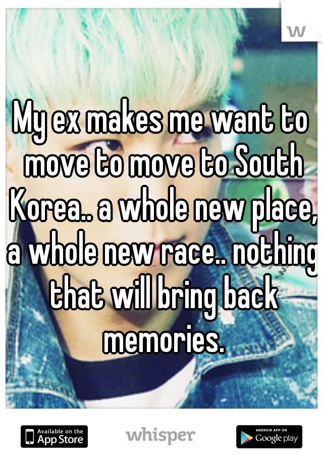 My ex makes me want to move to move to South Korea.. a whole new place, a whole new race.. nothing that will bring back memories.