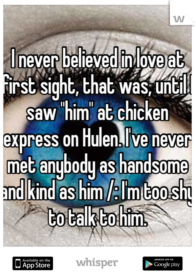 I never believed in love at first sight, that was, until I saw "him" at chicken express on Hulen. I've never met anybody as handsome and kind as him /: I'm too shy to talk to him.