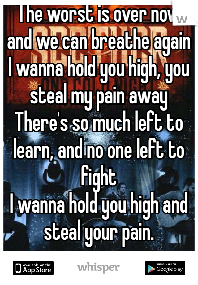 The worst is over now and we can breathe again
I wanna hold you high, you steal my pain away
There's so much left to learn, and no one left to fight
I wanna hold you high and steal your pain.