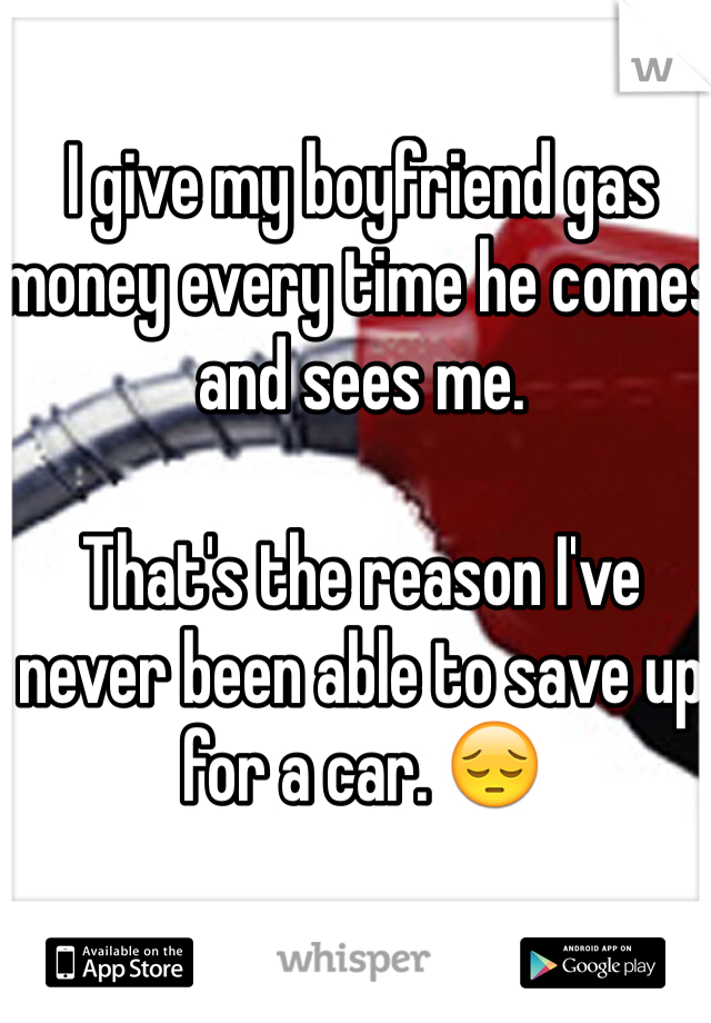 I give my boyfriend gas money every time he comes and sees me. 

That's the reason I've never been able to save up for a car. 😔 