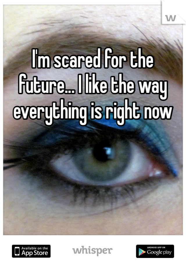 I'm scared for the future... I like the way everything is right now 