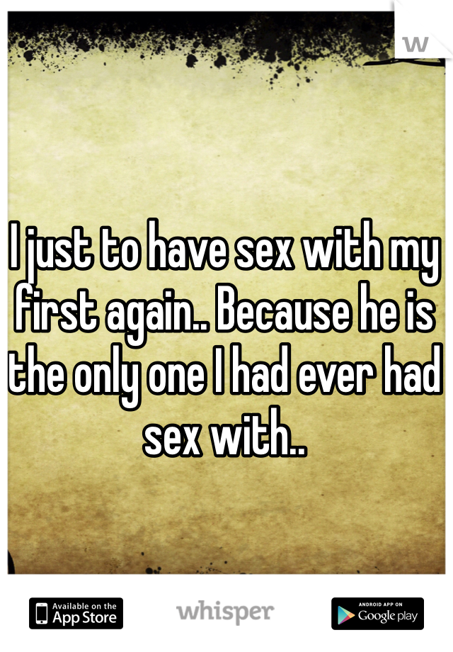 I just to have sex with my first again.. Because he is the only one I had ever had sex with.. 