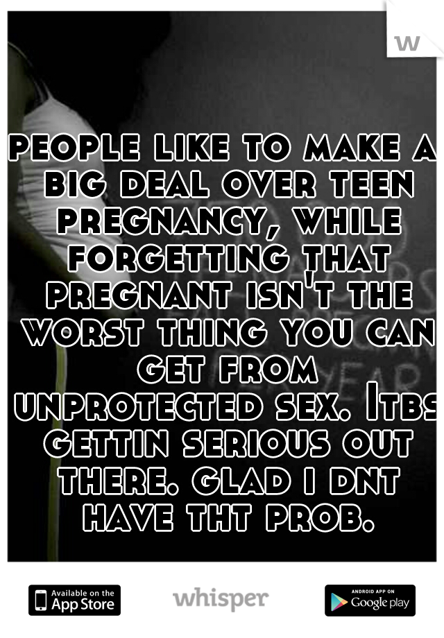 people like to make a big deal over teen pregnancy, while forgetting that pregnant isn't the worst thing you can get from unprotected sex. Itbs gettin serious out there. glad i dnt have tht prob.