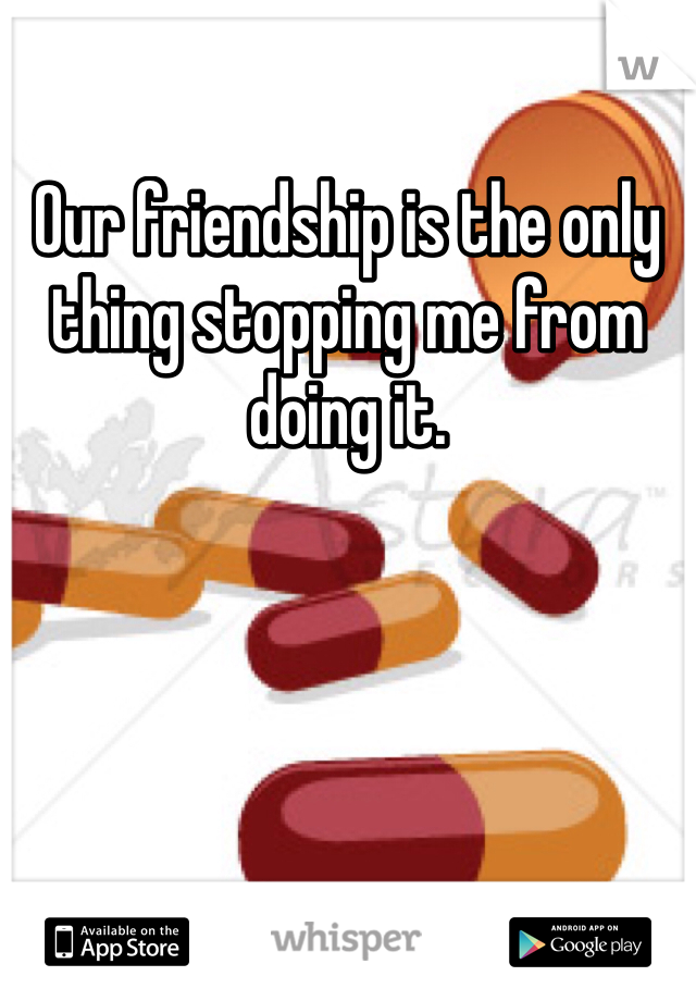 Our friendship is the only thing stopping me from doing it.