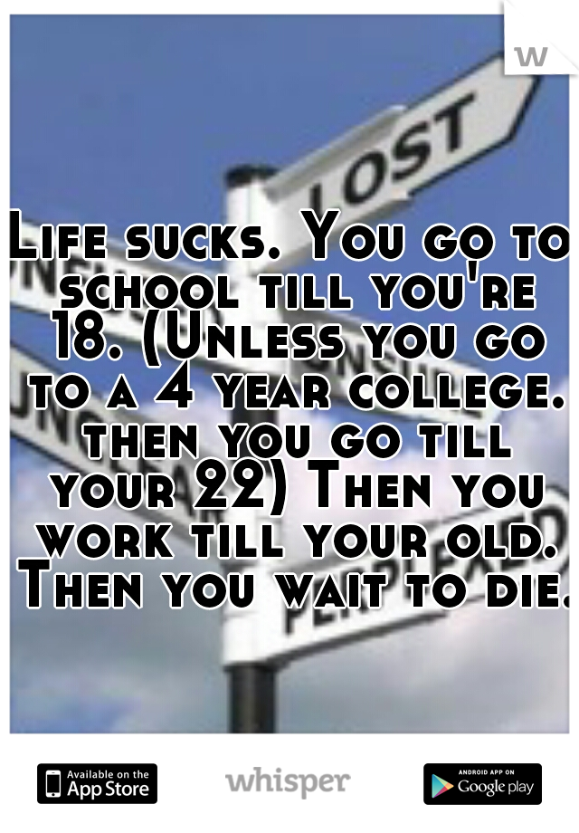 Life sucks. You go to school till you're 18. (Unless you go to a 4 year college. then you go till your 22) Then you work till your old. Then you wait to die.