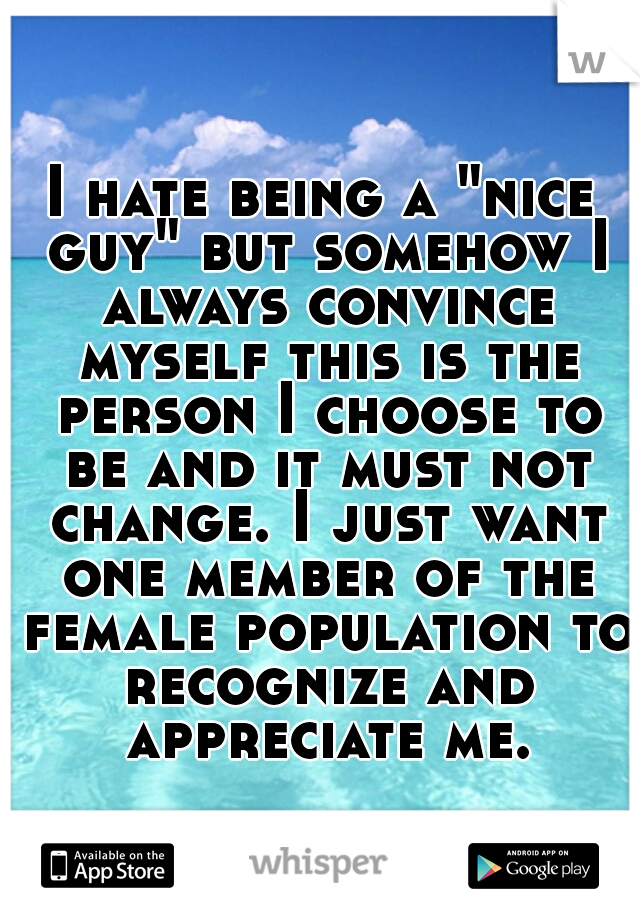 I hate being a "nice guy" but somehow I always convince myself this is the person I choose to be and it must not change. I just want one member of the female population to recognize and appreciate me.