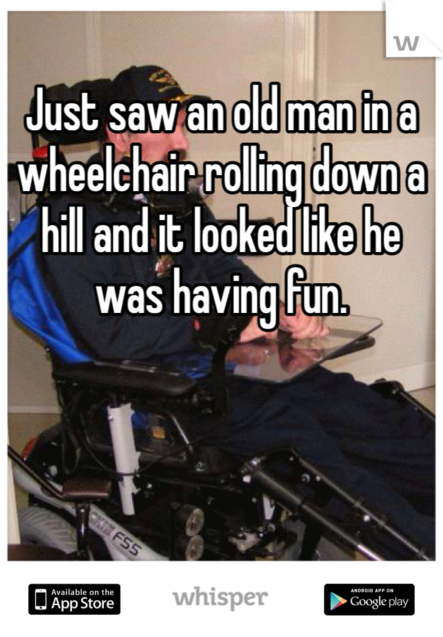 Just saw an old man in a wheelchair rolling down a hill and it looked like he was having fun.